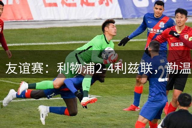 友谊赛：利物浦2-4利兹联，勒温双响，维尔茨破门