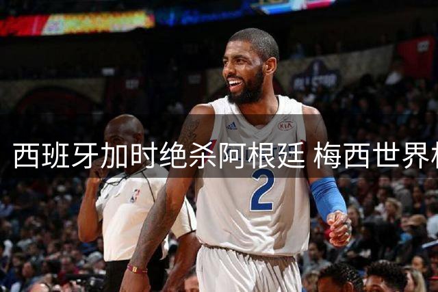 西班牙加时绝杀阿根廷 梅西世界杯谢幕之战憾失冠军