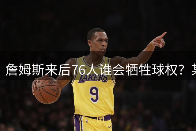 詹姆斯来后76人谁会牺牲球权？某高管：反正恩比德和布朗不会