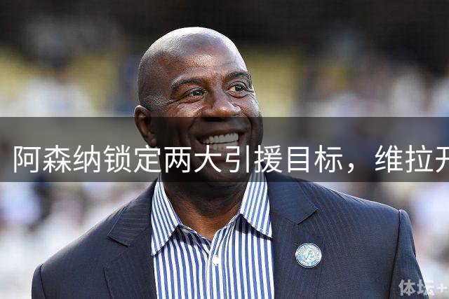 阿森纳锁定两大引援目标，维拉开出天价转会费