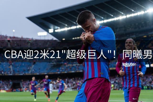 CBA迎2米21"超级巨人"！同曦男篮签下巴塞罗那旧将法尔